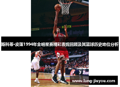 斯科蒂·皮蓬1994年全明星赛精彩表现回顾及其篮球历史地位分析