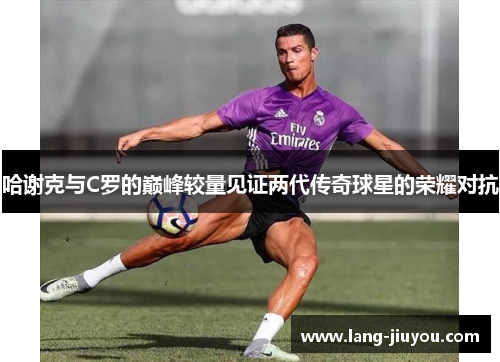 哈谢克与C罗的巅峰较量见证两代传奇球星的荣耀对抗 哈谢克与C罗的巅峰较量见证两代传奇球星的荣耀对抗
