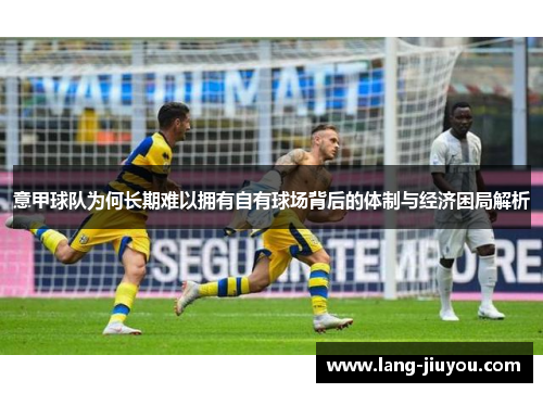 意甲球队为何长期难以拥有自有球场背后的体制与经济困局解析