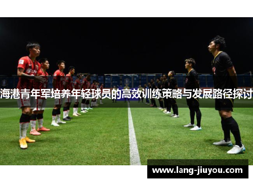 海港青年军培养年轻球员的高效训练策略与发展路径探讨 海港青年军培养年轻球员的高效训练策略与发展路径探讨