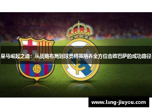 皇马崛起之道：从战略布局到球员精英培养全方位击败巴萨的成功路径