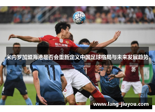 米内罗加盟海港是否会重新定义中国足球格局与未来发展趋势 米内罗加盟海港是否会重新定义中国足球格局与未来发展趋势