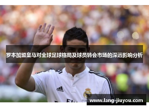 罗本加盟皇马对全球足球格局及球员转会市场的深远影响分析 罗本加盟皇马对全球足球格局及球员转会市场的深远影响分析