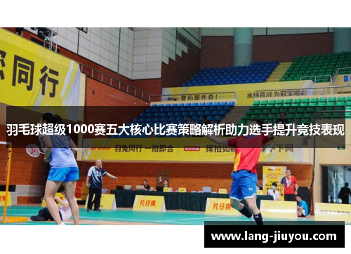羽毛球超级1000赛五大核心比赛策略解析助力选手提升竞技表现