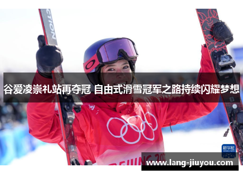 谷爱凌崇礼站再夺冠 自由式滑雪冠军之路持续闪耀梦想