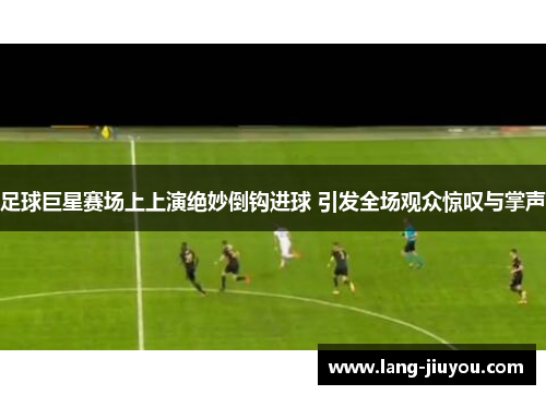 足球巨星赛场上上演绝妙倒钩进球 引发全场观众惊叹与掌声 足球巨星赛场上上演绝妙倒钩进球 引发全场观众惊叹与掌声
