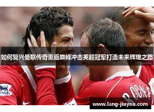 如何复兴曼联传奇重返巅峰冲击英超冠军打造未来辉煌之路 如何复兴曼联传奇重返巅峰冲击英超冠军打造未来辉煌之路