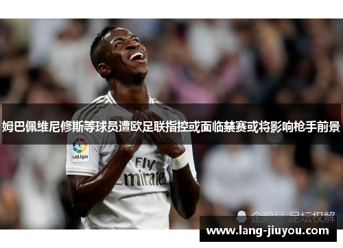 姆巴佩维尼修斯等球员遭欧足联指控或面临禁赛或将影响枪手前景 姆巴佩维尼修斯等球员遭欧足联指控或面临禁赛或将影响枪手前景