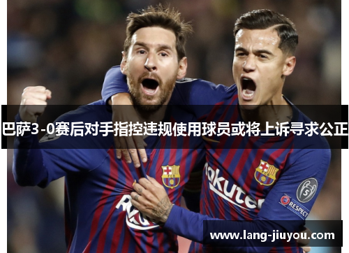 巴萨3-0赛后对手指控违规使用球员或将上诉寻求公正