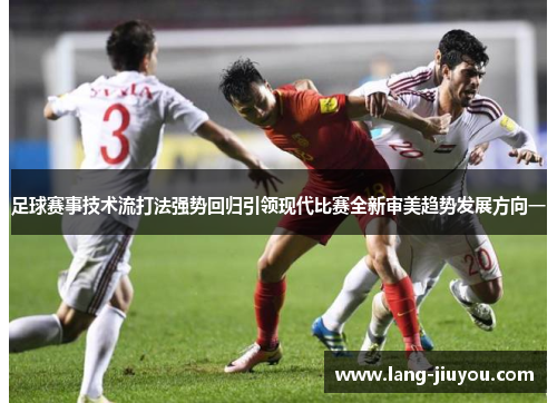 足球赛事技术流打法强势回归引领现代比赛全新审美趋势发展方向一 足球赛事技术流打法强势回归引领现代比赛全新审美趋势发展方向一